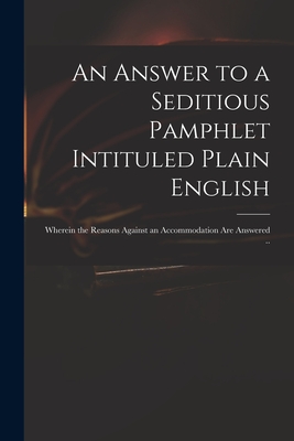 An Answer to a Seditious Pamphlet Intituled Plain English : Wherein the Reasons Against an Accommodation Are Answered ..