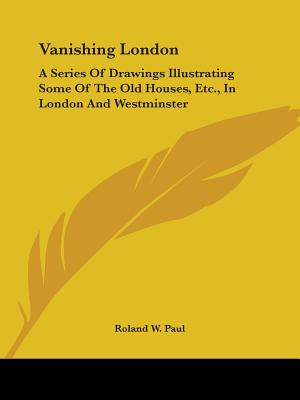 Vanishing London: A Series Of Drawings Illustrating Some Of The Old Houses, Etc., In London And Westminster