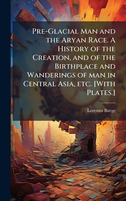 Pre-Glacial Man and the Aryan Race. A History of the Creation, and of the Birthplace and Wanderings of man in Central Asia, etc. [With Plates.]