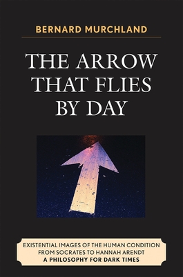 Arrow that Flies by Day : Existential Images of the Human Condition from Socrates to Hannah Arendt