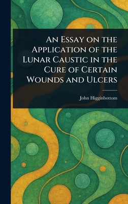 An Essay on the Application of the Lunar Caustic in the Cure of Certain Wounds and Ulcers