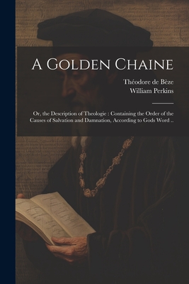 A Golden Chaine: Or, the Description of Theologie : Containing the Order of the Causes of Salvation and Damnation, According to Gods Word ..