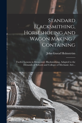 Standard Blacksmithing, Horseshoeing and Wagon Making / Containing: Twelve Lessons in Elementary Blacksmithing, Adapted to the Demands of Schools and