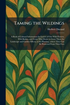 Taming the Wildings: A Book of Cultural Information for Lovers of Our Wild Flowers, Wild Bushes, and Ferns, Who Desire to Grow Them for Landscape and