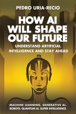 How AI Will Shape Our Future: Understand Artificial Intelligence and Stay Ahead. Machine Learning. Generative AI. Robots. Quantum AI. Super Intelligen