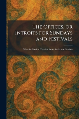 The Offices, or Introits for Sundays and Festivals: With the Musical Notation From the Sarum Gradale