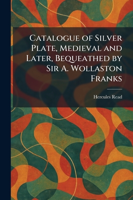Catalogue of Silver Plate, Medieval and Later, Bequeathed by Sir A. Wollaston Franks